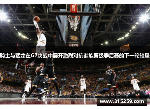 骑士与猛龙在G7决战中展开激烈对抗谁能晋级季后赛的下一轮较量